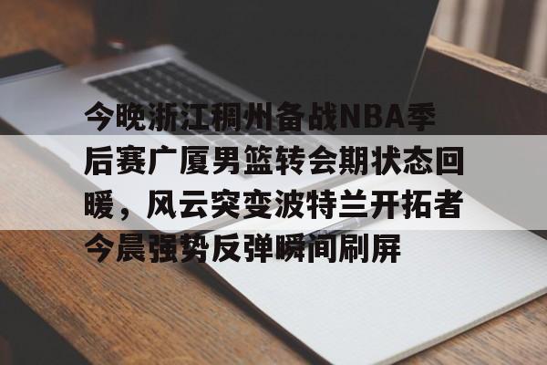 满冠体育在线登入-包含今晚浙江稠州备战NBA季后赛广厦男篮转会期状态回暖，风云突变波特兰开拓者今晨强势反弹瞬间刷屏的词条