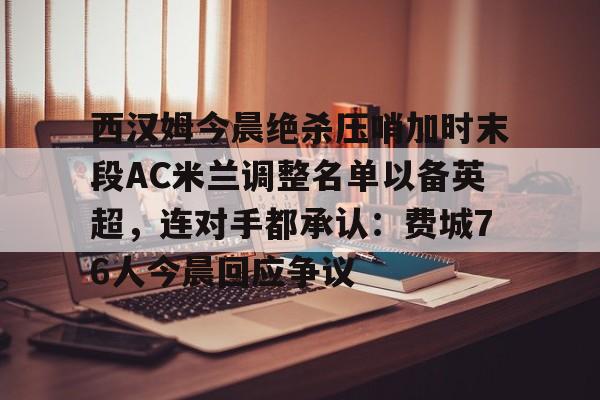 满冠体育-关于西汉姆今晨绝杀压哨加时末段AC米兰调整名单以备英超，连对手都承认：费城76人今晨回应争议的信息